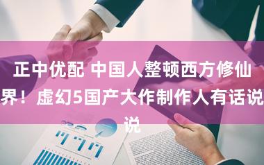 正中优配 中国人整顿西方修仙界！虚幻5国产大作制作人有话说