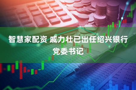 智慧家配资 戚力壮已出任绍兴银行党委书记