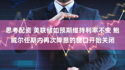 思考配资 美联储如预期维持利率不变 鲍威尔任期内再次降息的窗口开始关闭