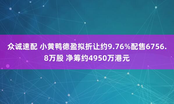 众诚速配 小黄鸭德盈拟折让约9.76%配售6756.8万股 净筹约4950万港元