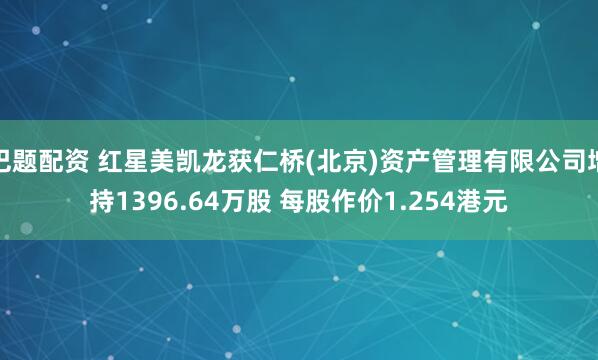 巴题配资 红星美凯龙获仁桥(北京)资产管理有限公司增持1396.64万股 每股作价1.254港元