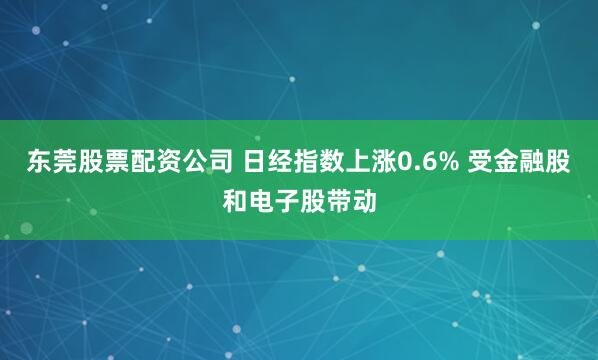 东莞股票配资公司 日经指数上涨0.6% 受金融股和电子股带动