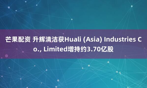 芒果配资 升辉清洁获Huali (Asia) Industries Co., Limited增持约3.70亿股
