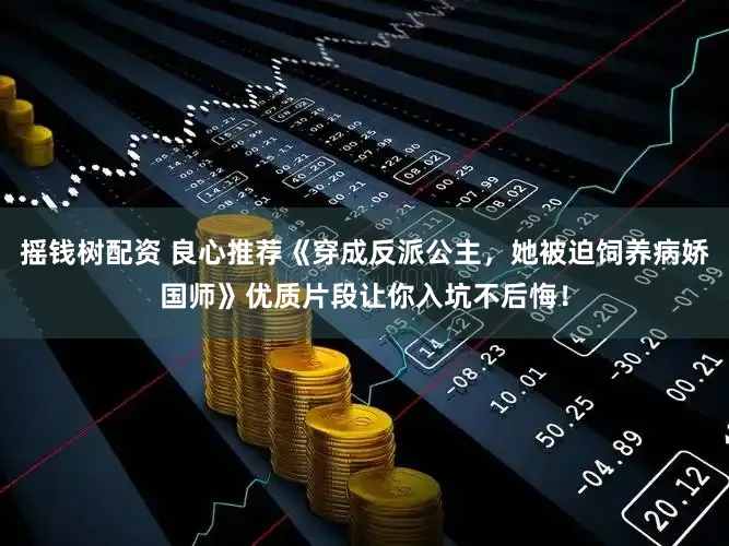 摇钱树配资 良心推荐《穿成反派公主，她被迫饲养病娇国师》优质片段让你入坑不后悔！