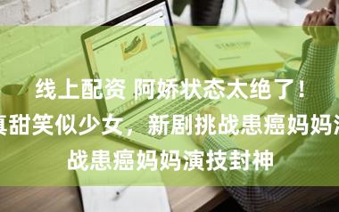 线上配资 阿娇状态太绝了！落日写真甜笑似少女，新剧挑战患癌妈妈演技封神