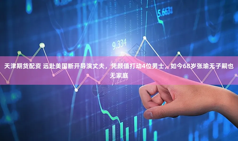 天津期货配资 远赴美国断开导演丈夫，凭颜值打动4位男士，如今68岁张瑜无子嗣也无家庭