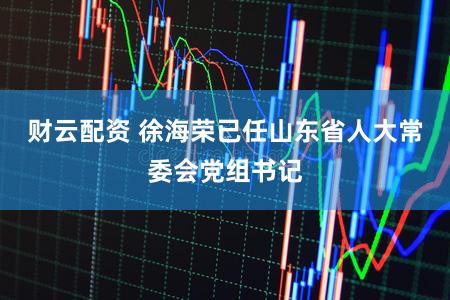 财云配资 徐海荣已任山东省人大常委会党组书记