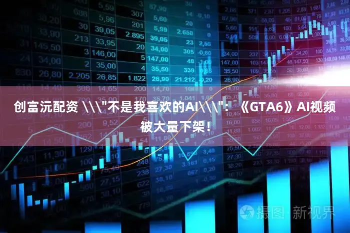 创富沅配资 \＂不是我喜欢的AI\＂：《GTA6》AI视频被大量下架！
