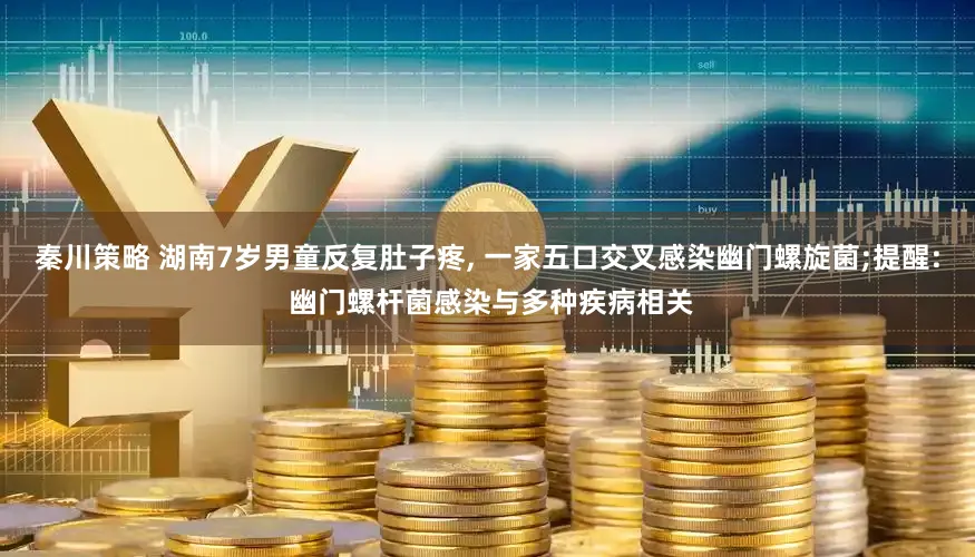 秦川策略 湖南7岁男童反复肚子疼, 一家五口交叉感染幽门螺旋菌;提醒: 幽门螺杆菌感染与多种疾病相关