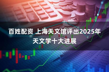 百姓配资 上海天文馆评出2025年天文学十大进展