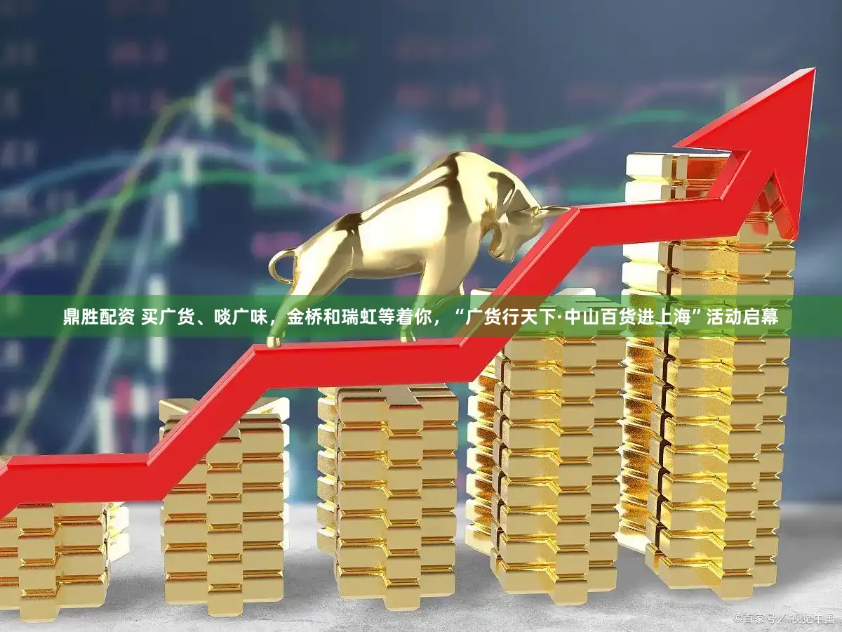 鼎胜配资 买广货、啖广味，金桥和瑞虹等着你，“广货行天下·中山百货进上海”活动启幕
