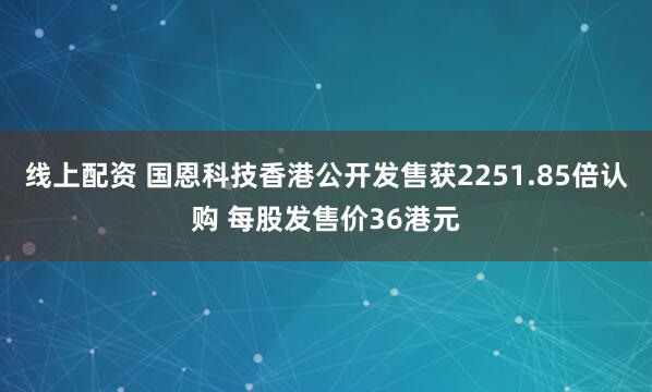 线上配资 国恩科技香港公开发售获2251.85倍认购 每股发售价36港元
