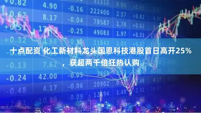 十点配资 化工新材料龙头国恩科技港股首日高开25%，获超两千倍狂热认购