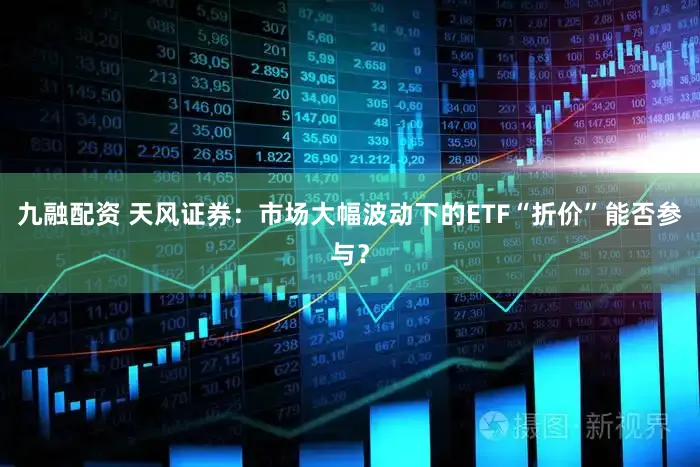 九融配资 天风证券：市场大幅波动下的ETF“折价”能否参与？