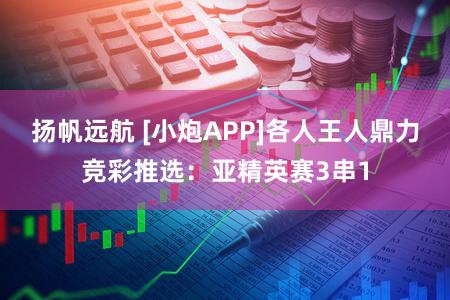 扬帆远航 [小炮APP]各人王人鼎力竞彩推选：亚精英赛3串1