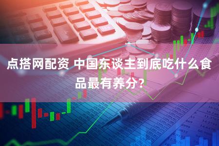 点搭网配资 中国东谈主到底吃什么食品最有养分？