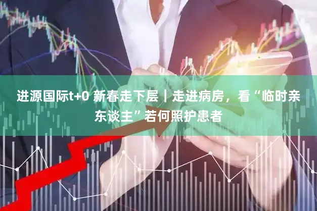 进源国际t+0 新春走下层｜走进病房，看“临时亲东谈主”若何照护患者