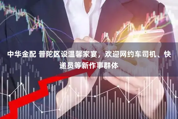 中华金配 普陀区设温馨家宴，欢迎网约车司机、快递员等新作事群体