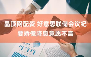 晶顶网配资 好意思联储会议纪要娇傲降息意愿不高