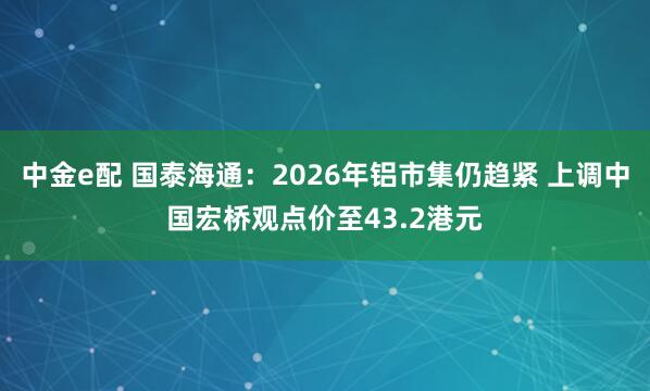 中金e配 国泰海通：2026年铝市集仍趋紧 上调中国宏桥观点价至43.2港元