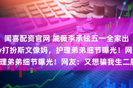 闻喜配资官网 戚薇李承铉五一全家出游，10岁Lucky打扮斯文像妈，护理弟弟细节曝光！网友：又想骗我生二胎？