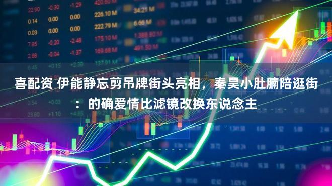 喜配资 伊能静忘剪吊牌街头亮相，秦昊小肚腩陪逛街：的确爱情比滤镜改换东说念主