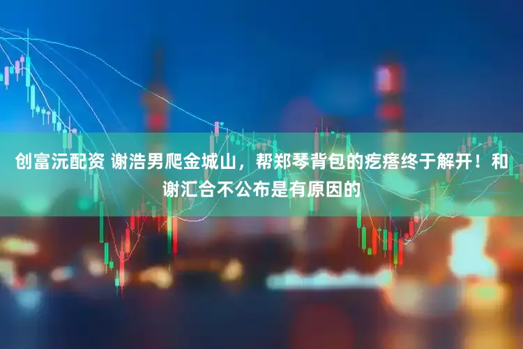 创富沅配资 谢浩男爬金城山，帮郑琴背包的疙瘩终于解开！和谢汇合不公布是有原因的