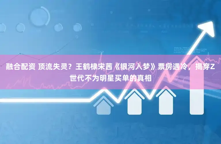 融合配资 顶流失灵?王鹤棣宋茜《银河入梦》票房遇冷,揭穿Z世代不为明星买单的真相