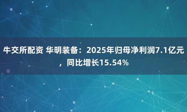 牛交所配资 华明装备：2025年归母净利润7.1亿元，同比增长15.54%
