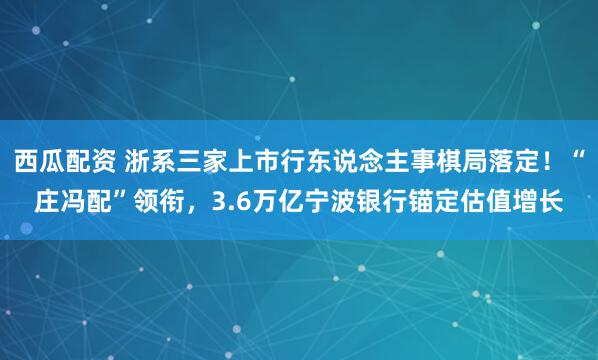西瓜配资 浙系三家上市行东说念主事棋局落定！“庄冯配”领衔，3.6万亿宁波银行锚定估值增长
