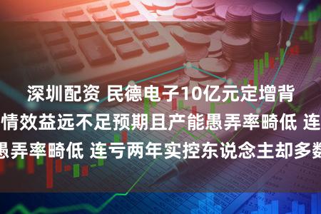 深圳配资 民德电子10亿元定增背后：上次募投表情效益远不足预期且产能愚弄率畸低 连亏两年实控东说念主却多数减抓