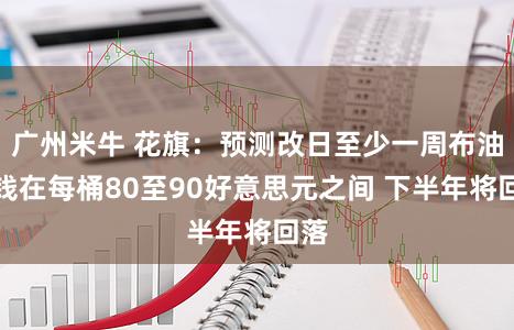 广州米牛 花旗：预测改日至少一周布油价钱在每桶80至90好意思元之间 下半年将回落