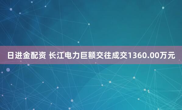 日进金配资 长江电力巨额交往成交1360.00万元