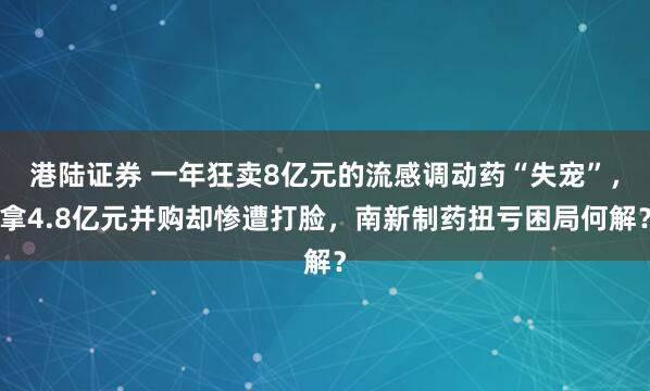 港陆证券 一年狂卖8亿元的流感调动药“失宠”，拿4.8亿元并购却惨遭打脸，南新制药扭亏困局何解？