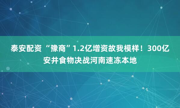 泰安配资 “豫商”1.2亿增资故我模样！300亿安井食物决战河南速冻本地