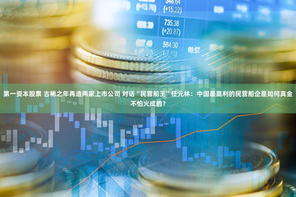第一资本股票 古稀之年再造两家上市公司 对话“民营船王”任元林：中国最赢利的民营船企是如何真金不怕火成的？