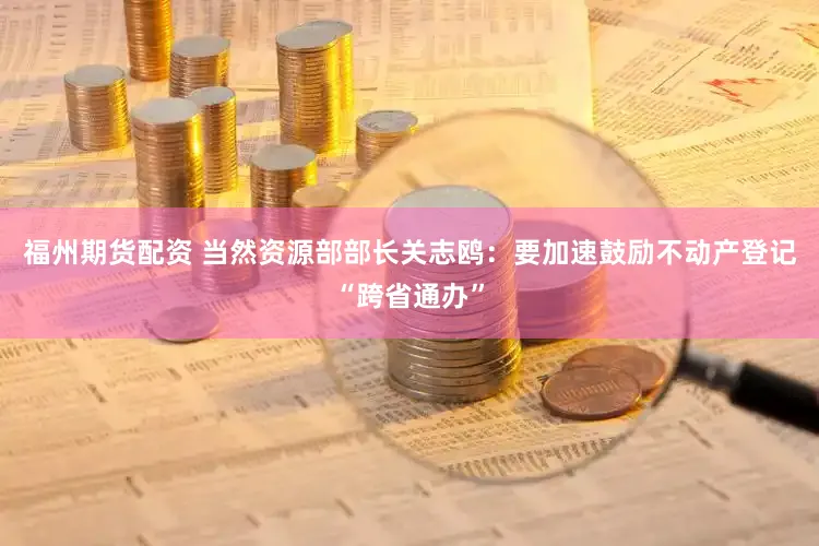 福州期货配资 当然资源部部长关志鸥：要加速鼓励不动产登记“跨省通办”