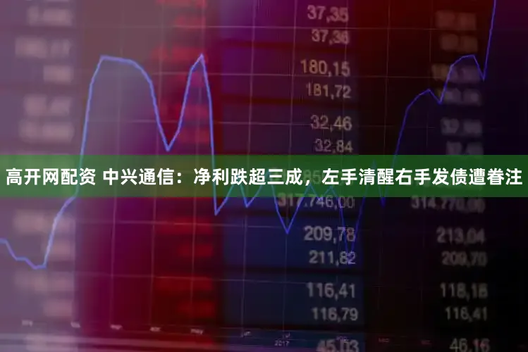 高开网配资 中兴通信：净利跌超三成，左手清醒右手发债遭眷注