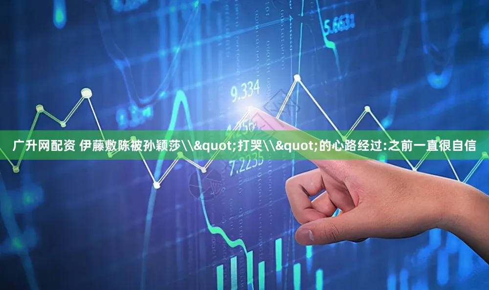 广升网配资 伊藤敷陈被孙颖莎\"打哭\"的心路经过:之前一直很自信