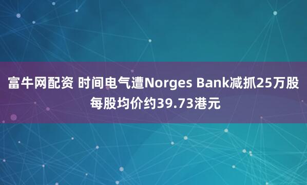 富牛网配资 时间电气遭Norges Bank减抓25万股 每股均价约39.73港元
