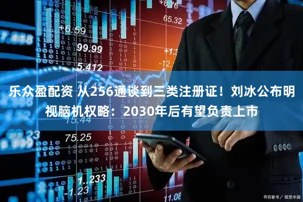 乐众盈配资 从256通谈到三类注册证！刘冰公布明视脑机权略：2030年后有望负责上市