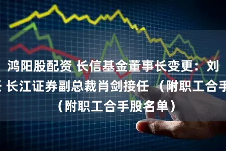 鸿阳股配资 长信基金董事长变更：刘元瑞卸任 长江证券副总裁肖剑接任 （附职工合手股名单）