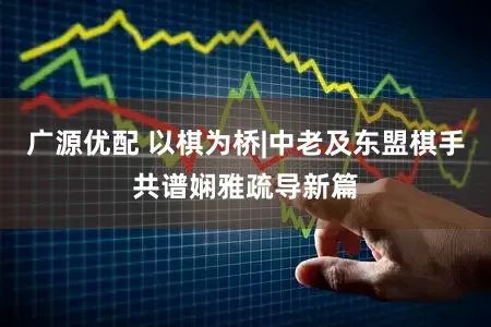 广源优配 以棋为桥|中老及东盟棋手共谱娴雅疏导新篇