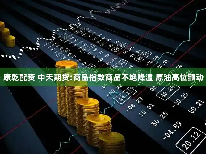 康乾配资 中天期货:商品指数商品不绝降温 原油高位颤动