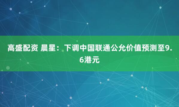 高盛配资 晨星：下调中国联通公允价值预测至9.6港元