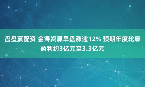 盘盘赢配资 金浔资源早盘涨逾12% 预期年度轮廓盈利约3亿元至3.3亿元
