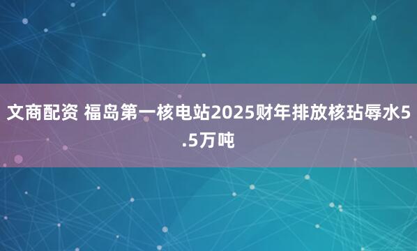 文商配资 福岛第一核电站2025财年排放核玷辱水5.5万吨