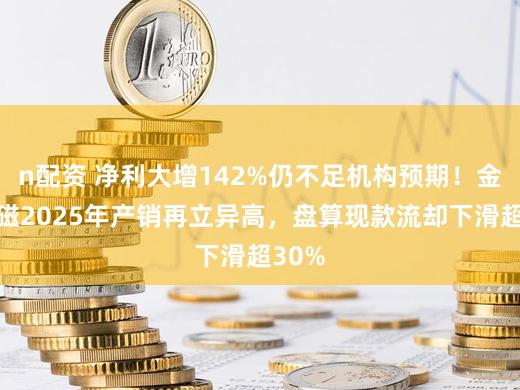 n配资 净利大增142%仍不足机构预期！金力永磁2025年产销再立异高，盘算现款流却下滑超30%