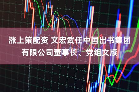 涨上策配资 文宏武任中国出书集团有限公司董事长、党组文牍