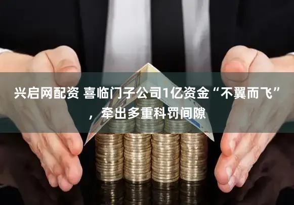 兴启网配资 喜临门子公司1亿资金“不翼而飞”，牵出多重科罚间隙